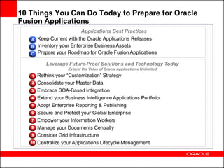 10 Things You Can Do Today to Prepare for Oracle
Fusion Applications
                             Applications Best Practices
   A    Keep Current with the Oracle Applications Releases
   B    Inventory your Enterprise Business Assets
   C    Prepare your Roadmap for Oracle Fusion Applications

            Leverage Future-Proof Solutions and Technology Today
                      Extend the Value of Oracle Applications Unlimited
   1    Rethink your “Customization” Strategy
   2    Consolidate your Master Data
   3    Embrace SOA-Based Integration
   4    Extend your Business Intelligence Applications Portfolio
   5    Adopt Enterprise Reporting & Publishing
   6    Secure and Protect your Global Enterprise
   7    Empower your Information Workers
   8    Manage your Documents Centrally
   9    Consider Grid Infrastructure
   10   Centralize your Applications Lifecycle Management
 