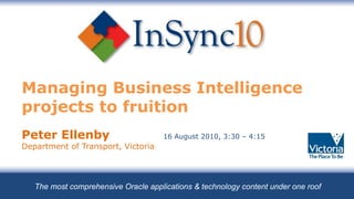 Managing Business Intelligence projects to fruition   Peter Ellenby  16 August 2010, 3:30 – 4:15   Department of Transport, Victoria The most comprehensive Oracle applications & technology content under one roof 
