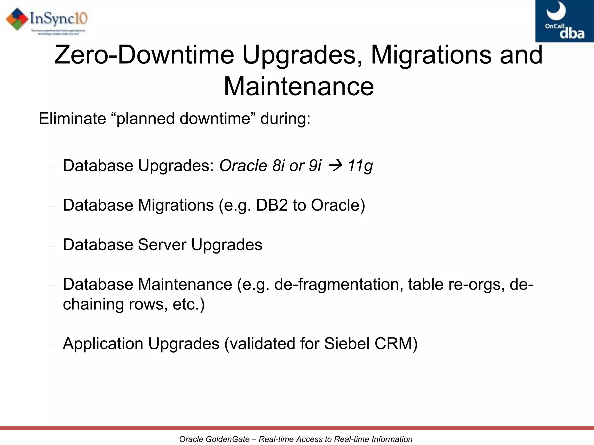 High PerformanceExtensibility &FlexibilityReliabilityWhat is Oracle GoldenGate?Oracle GoldenGate provides low-impact capture, routing, transformation, and delivery of transactional dataacross heterogeneous environments in real-timeWhy Oracle GoldenGate?Non-intrusive, low-impact, sub-second latencyOpen, modular architecture - Supports heterogeneous sources and targetsMaintains transactional integrity - Resilient against interruptions and failures6