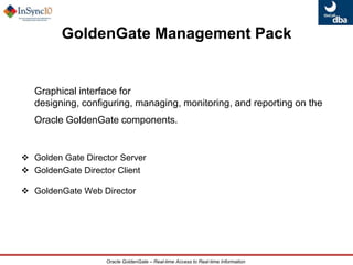 Available on all major platforms for Oracle versions 10g and 11g Oracle GoldenGate SolutionsEnterprise-wide Solution for Real Time Data NeedsDisaster Recovery, Data ProtectionStandby(Open & Active)Microsoft SQL ServerZero Downtime Migration and UpgradesLog Based, Real-Time Change Data CaptureOracleOperational ReportingReportingDatabaseGoldenGateETLEDWODSETLSybaseHeterogeneous Source SystemsReal-time BIEDWQuery OffloadingData Distribution