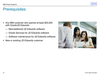 Prerequisites Any IBM customer who spends at least $25,000 with Oracle/JD Edwards: New/additional JD Edwards software Oracle Services for JD Edwards software Software maintenance for JD Edwards software  New or existing JD Edwards customer 