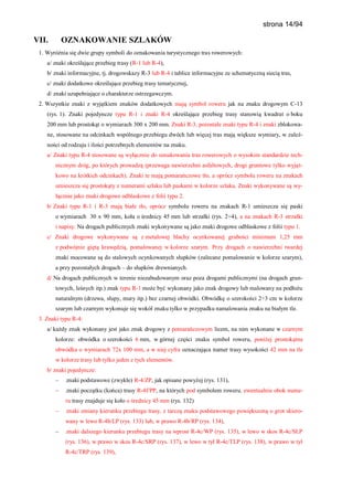 strona 14/94
VII. OZNAKOWANIE SZLAKÓW
1. Wyróżnia się dwie grupy symboli do oznakowania turystycznego tras rowerowych:
a/ znaki określające przebieg trasy (R-1 lub R-4),
b/ znaki informacyjne, tj. drogowskazy R-3 lub R-4 i tablice informacyjne ze schematyczną siecią tras,
c/ znaki dodatkowe określające przebieg trasy tematycznej,
d/ znaki uzupełniające o charakterze ostrzegawczym.
2. Wszystkie znaki z wyjątkiem znaków dodatkowych mają symbol roweru jak na znaku drogowym C-13
(rys. 1). Znaki pojedyncze typu R-1 i znaki R-4 określające przebieg trasy stanowią kwadrat o boku
200 mm lub prostokąt o wymiarach 300 x 200 mm. Znaki R-3, pozostałe znaki typu R-4 i znaki zblokowa-
ne, stosowane na odcinkach wspólnego przebiegu dwóch lub więcej tras mają większe wymiary, w zależ-
ności od rodzaju i ilości potrzebnych elementów na znaku.
a/ Znaki typu R-4 stosowane są wyłącznie do oznakowania tras rowerowych o wysokim standardzie tech-
nicznym dróg, po których prowadzą (przewaga nawierzchni asfaltowych, drogi gruntowe tylko wyjąt-
kowo na krótkich odcinkach). Znaki te mają pomarańczowe tło, a oprócz symbolu roweru na znakach
umieszcza się prostokąty z numerami szlaku lub paskami w kolorze szlaku. Znaki wykonywane są wy-
łącznie jako znaki drogowe odblaskowe z folii typu 2.
b/ Znaki typu R-1 i R-3 mają białe tło, oprócz symbolu roweru na znakach R-1 umieszcza się paski
o wymiarach 30 x 90 mm, koła o średnicy 45 mm lub strzałki (rys. 2÷4), a na znakach R-3 strzałki
i napisy. Na drogach publicznych znaki wykonywane są jako znaki drogowe odblaskowe z folii typu 1.
c/ Znaki drogowe wykonywane są z metalowej blachy ocynkowanej grubości minimum 1,25 mm
z podwójnie giętą krawędzią, pomalowanej w kolorze szarym. Przy drogach o nawierzchni twardej
znaki mocowane są do stalowych ocynkowanych słupków (zalecane pomalowanie w kolorze szarym),
a przy pozostałych drogach – do słupków drewnianych.
d/ Na drogach publicznych w terenie niezabudowanym oraz poza drogami publicznymi (na drogach grun-
towych, leśnych itp.) znak typu R-1 może być wykonany jako znak drogowy lub malowany na podłożu
naturalnym (drzewa, słupy, mury itp.) bez czarnej obwódki. Obwódkę o szerokości 2÷3 cm w kolorze
szarym lub czarnym wykonuje się wokół znaku tylko w przypadku namalowania znaku na białym tle.
3. Znaki typu R-4:
a/ każdy znak wykonany jest jako znak drogowy z pomarańczowym licem, na nim wykonane w czarnym
kolorze: obwódka o szerokości 6 mm, w górnej części znaku symbol roweru, poniżej prostokątna
obwódka o wymiarach 72x 100 mm, a w niej cyfra oznaczająca numer trasy wysokości 42 mm na tle
w kolorze trasy lub tylko jeden z tych elementów.
b/ znaki pojedyncze:
– znaki podstawowe (zwykłe) R-4/ZP, jak opisane powyżej (rys. 131),
– znaki początku (końca) trasy R-4f/PP, na których pod symbolem roweru, ewentualnie obok nume-
ru trasy znajduje się koło o średnicy 45 mm (rys. 132)
– znaki zmiany kierunku przebiegu trasy, z tarczą znaku podstawowego powiększoną o grot skiero-
wany w lewo R-4b/LP (rys. 133) lub, w prawo R-4b/RP (rys. 134),
– znaki dalszego kierunku przebiegu trasy na wprost R-4c/WP (rys. 135), w lewo w skos R-4c/SLP
(rys. 136), w prawo w skos R-4c/SRP (rys. 137), w lewo w tył R-4c/TLP (rys. 138), w prawo w tył
R-4c/TRP (rys. 139),
 