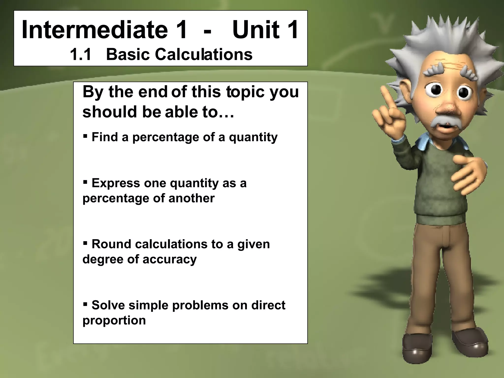Intermediate 1  -  Unit 1 1.1  Basic Calculations By the end of this topic you should be able to… Find a percentage of a quantity Express one quantity as a percentage of another Round calculations to a given degree of accuracy Solve simple problems on direct proportion 