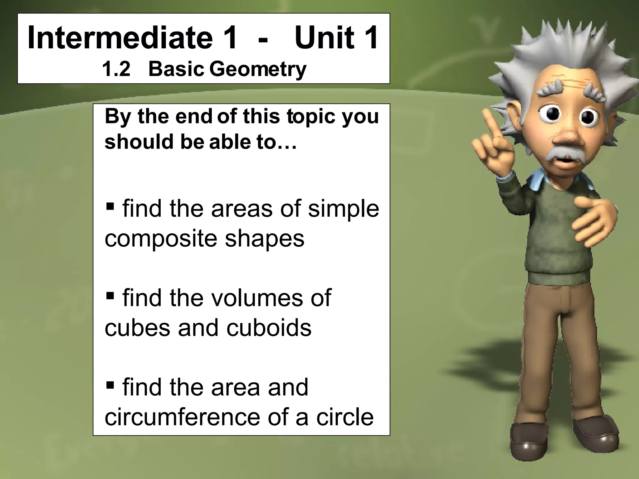 Intermediate 1  -  Unit 1 1.2  Basic Geometry By the end of this topic you should be able to… find the areas of simple composite shapes find the volumes of cubes and cuboids find the area and circumference of a circle 