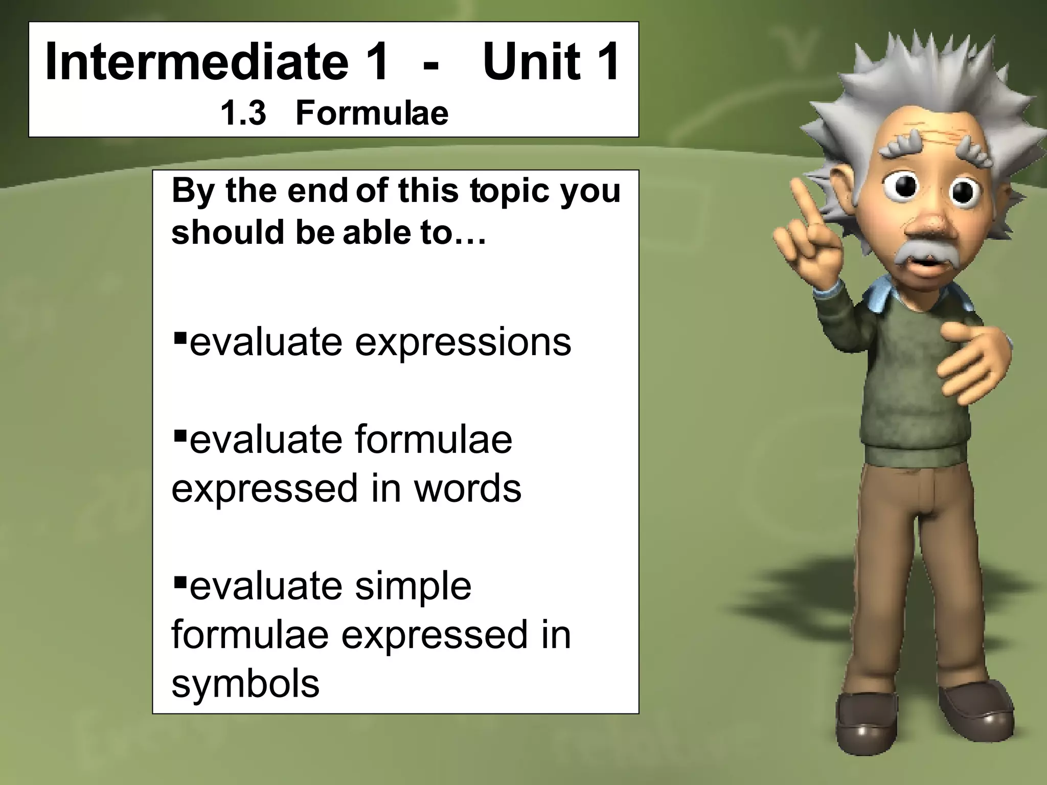Intermediate 1  -  Unit 1 1.3  Formulae By the end of this topic you should be able to… evaluate expressions evaluate formulae expressed in words evaluate simple formulae expressed in symbols 