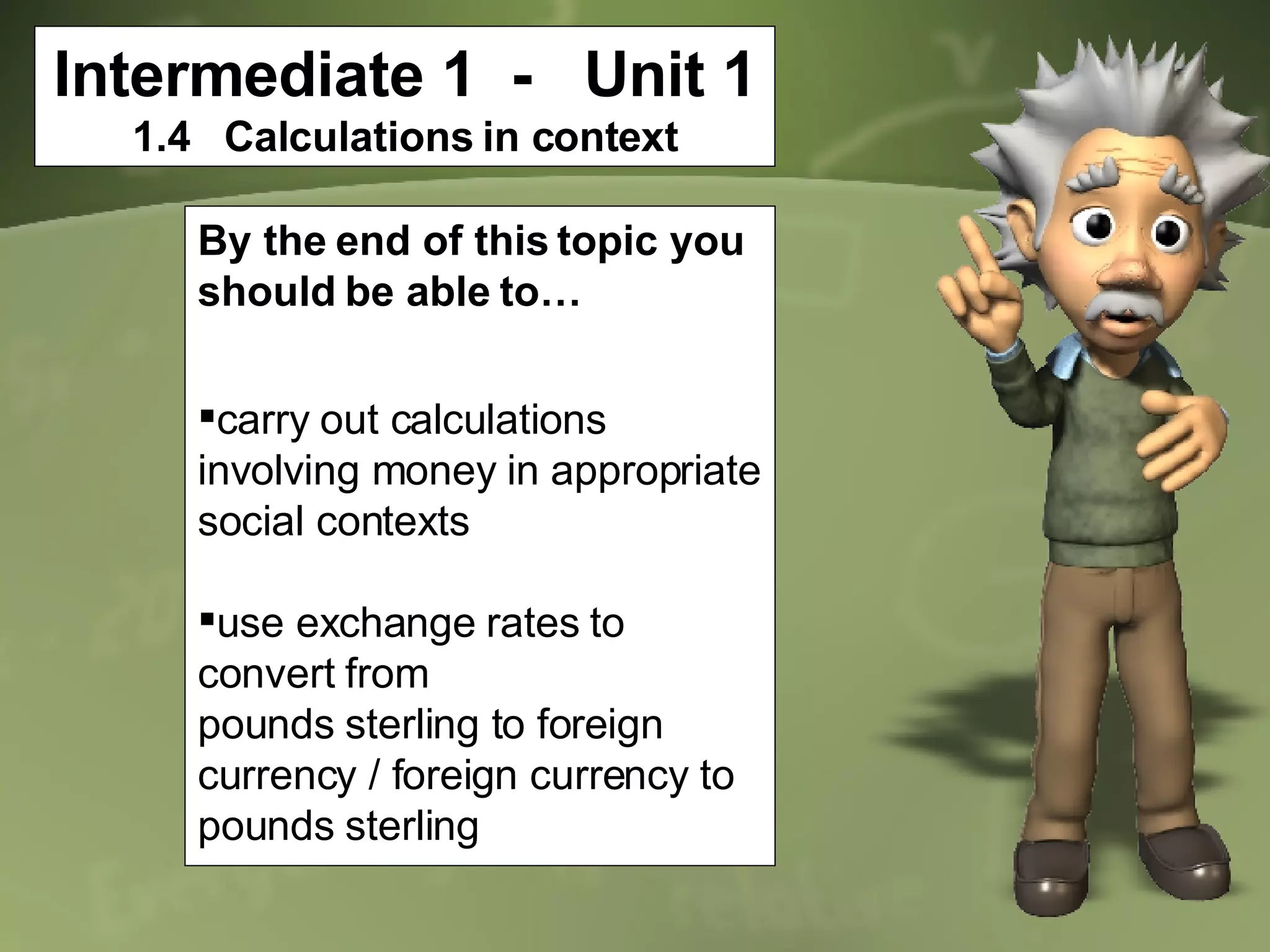 Intermediate 1  -  Unit 1 1.4  Calculations in context By the end of this topic you should be able to… carry out calculations involving money in appropriate social contexts use exchange rates to convert from pounds sterling to foreign currency / foreign currency to pounds sterling 