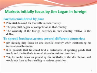 Markets initially focus by Jim Logan in foreign
Factors considered by Jim:
Potential demand for footballs in each country.
The potential degree of competition in that country.
The volatility of the foreign currency in each country relative to the
dollar.
To spread business across several different countries:
Jim initially may focus on one specific country when establishing his
international business.
It is possible that he could find a distributor of sporting goods that
would sell the footballs to retail stores in various countries.
Yet, he could focus on providing the footballs to the distributor, and
would not have to be traveling to various countries.
11
 
