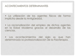 ACONTECIMIENTOS DETERMINANTES

• La utilización de los agentes físicos de forma
implícita desde la Antigüedad.
• La racionalización del empleo de dichos agentes
en la Edad Moderna gracias al desarrollo de las
ciencias.
• Los acontecimientos del siglo xx que han
determinado la profesionalización de la Fisioterapia.

 