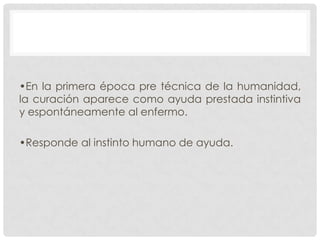 •En la primera época pre técnica de la humanidad,
la curación aparece como ayuda prestada instintiva
y espontáneamente al enfermo.
•Responde al instinto humano de ayuda.

 