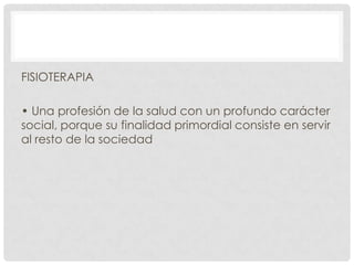 FISIOTERAPIA
• Una profesión de la salud con un profundo carácter
social, porque su finalidad primordial consiste en servir
al resto de la sociedad

 