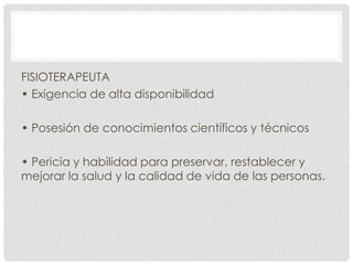 FISIOTERAPEUTA
• Exigencia de alta disponibilidad
• Posesión de conocimientos científicos y técnicos
• Pericia y habilidad para preservar, restablecer y
mejorar la salud y la calidad de vida de las personas.

 