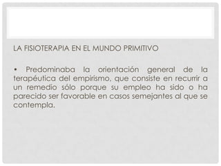 LA FISIOTERAPIA EN EL MUNDO PRIMITIVO
• Predominaba la orientación general de la
terapéutica del empirismo, que consiste en recurrir a
un remedio sólo porque su empleo ha sido o ha
parecido ser favorable en casos semejantes al que se
contempla.

 