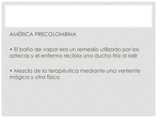 AMÉRICA PRECOLOMBINA
• El baño de vapor era un remedio utilizado por los
aztecas y el enfermo recibía una ducha fría al salir
• Mezcla de la terapéutica mediante una vertiente
mágica y otra física

 