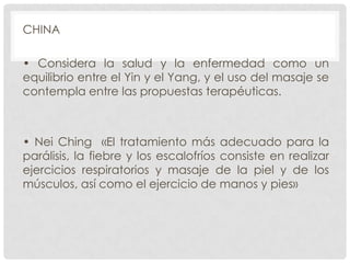 CHINA
• Considera la salud y la enfermedad como un
equilibrio entre el Yin y el Yang, y el uso del masaje se
contempla entre las propuestas terapéuticas.

• Nei Ching «El tratamiento más adecuado para la
parálisis, la fiebre y los escalofríos consiste en realizar
ejercicios respiratorios y masaje de la piel y de los
músculos, así como el ejercicio de manos y pies»

 