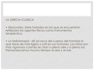 LA GRECIA CLÁSICA
• Hipócrates. Siete tratados en los que se encuentran
reflejados los agentes físicos como instrumentos
terapéutico

• La Helioterapia : «El sol saca del cuerpo del hombre lo
que tiene de más ligero y sutil en sus humores. Los niños son
más vigorosos cuando se crían a pleno aire y a pleno sol.
Permanezcamos mucho tiempo al aire y al sol»

 
