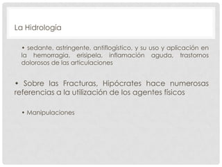 La Hidrología
• sedante, astringente, antiflogístico, y su uso y aplicación en
la hemorragia, erisipela, inflamación aguda, trastornos
dolorosos de las articulaciones

• Sobre las Fracturas, Hipócrates hace numerosas
referencias a la utilización de los agentes físicos
• Manipulaciones

 