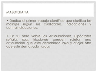 MASOTERAPIA
• Dedica el primer trabajo científico que clasifica los
masajes según sus cualidades, indicaciones y
contraindicaciones.
• En su obra Sobre las Articulaciones, Hipócrates
señala: «Las fricciones pueden sujetar una
articulación que esté demasiado laxa y aflojar otra
que esté demasiado rígida»

 