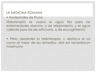 LA MEDICINA ROMANA
• Asclepíades de Prusa:
Hidroterapia se usaba el agua fría para las
enfermedades «laxum», o de relajamiento, y el agua
caliente para las de «strictum», o de encogimiento.
• Plinio desarrolla la Helioterapia, y destaca el sol
como el mejor de los remedios: «Sol est remediorum
maximum»

 