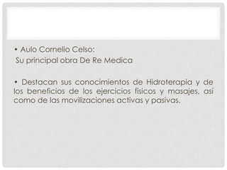 • Aulo Cornelio Celso:
Su principal obra De Re Medica
• Destacan sus conocimientos de Hidroterapia y de
los beneficios de los ejercicios físicos y masajes, así
como de las movilizaciones activas y pasivas.

 