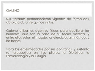 GALENO
Sus tratados permanecieron vigentes de forma casi
absoluta durante quince siglos.
Galeno utiliza los agentes físicos para equilibrar los
humores, que son la base de su teoría médica, y
entre ellos están el masaje, los ejercicios gimnásticos y
los baños.
Trata las enfermedades por sus contrarios, y sustentó
su terapéutica en tres pilares: la Dietética, la
Farmacología y la Cirugía.

 