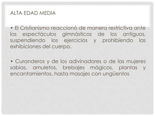 ALTA EDAD MEDIA
• El Cristianismo reaccionó de manera restrictiva ante
los espectáculos gimnásticos de los antiguos,
suspendiendo los ejercicios y prohibiendo las
exhibiciones del cuerpo.
• Curanderos y de los adivinadores o de las mujeres
sabias, amuletos, brebajes mágicos, plantas y
encantamientos, hasta masajes con ungüentos

 