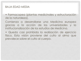 BAJA EDAD MEDIA
• Farmacopea (plantas medicinales y estructuración
de la naturaleza).
Comienza a desarrollarse una Medicina europea
gracias a la acción de las universidades y la
institucionalización de los estudios de Medicina.
• Queda casi prohibida la realización de ejercicio
físico. Esta visión proviene del culto al alma que
prevalece sobre el culto al cuerpo.

 
