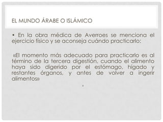 EL MUNDO ÁRABE O ISLÁMICO
• En la obra médica de Averroes se menciona el
ejercicio físico y se aconseja cuándo practicarlo:

«El momento más adecuado para practicarlo es al
término de la tercera digestión, cuando el alimento
haya sido digerido por el estómago, hígado y
restantes órganos, y antes de volver a ingerir
alimentos»
•

 