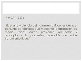 • WCPT 1967 :
“Es el arte y ciencia del tratamiento físico, es decir, el
conjunto de técnicas que mediante la aplicación de
medios físicos, curan, previenen, recuperan y
readaptan a los pacientes susceptibles de recibir
tratamiento físico.”

 