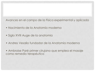 Avances en el campo de la Física experimental y aplicada
• Nacimiento de la Anatomía moderna
• Siglo XVIII Auge de la anatomia
• Andres Vesalio fundador de la Anatomía moderna
• Ambroise Paré primer cirujano que emplea el masaje
como remedio terapéutico

 