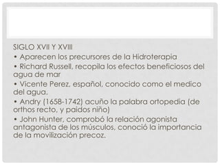 SIGLO XVII Y XVIII
• Aparecen los precursores de la Hidroterapia
• Richard Russell, recopila los efectos beneficiosos del
agua de mar
• Vicente Perez, español, conocido como el medico
del agua.
• Andry (1658-1742) acuño la palabra ortopedia (de
orthos recto, y paidos niño)
• John Hunter, comprobó la relación agonista
antagonista de los músculos, conoció la importancia
de la movilización precoz.

 