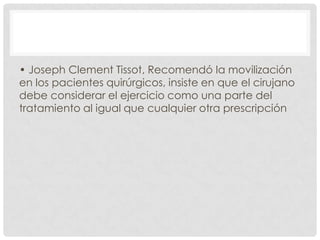 • Joseph Clement Tissot, Recomendó la movilización
en los pacientes quirúrgicos, insiste en que el cirujano
debe considerar el ejercicio como una parte del
tratamiento al igual que cualquier otra prescripción

 