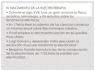 EL NACIMIENTO DE LA ELECTROTERAPIA
• Durante el siglo XVIII tuvo un gran avance la Física,
acústica, termología, y los estudios sobre los
fenómenos eléctricos
• En 1744 la Real Academia de las ciencias comienza
un informe anual sobre Electroterapia médica.
• Pivati emplea la electroestimulación en las parálisis
musculares
• Luigi Galvani y Alessandro Volta descubren la
excitación muscular mediante la electricidad
• Benjamin Franklin formula la ley de la conservación
de la electricidad, en 1753 trata la parálisis con
electricidad.

 