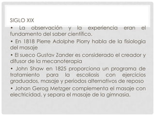 SIGLO XIX
• La observación y la experiencia eran el
fundamento del saber científico.
• En 1818 Pierre Adolphe Piorry habla de la fisiologia
del masaje
• El sueco Gustav Zander es considerado el creador y
difusor de la mecanoterapia
• John Shaw en 1825 proporciona un programa de
tratamiento para la escoliosis con ejercicios
graduados, masaje y periodos alternativos de reposo
• Johan Gerog Metzger complementa el masaje con
electricidad, y separa el masaje de la gimnasia.

 