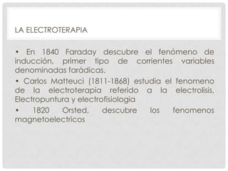 LA ELECTROTERAPIA
• En 1840 Faraday descubre el fenómeno de
inducción, primer tipo de corrientes variables
denominadas farádicas.
• Carlos Matteuci (1811-1868) estudia el fenomeno
de la electroterapia referido a la electrolisis,
Electropuntura y electrofisiologia
•
1820
Orsted,
descubre
los
fenomenos
magnetoelectricos

 