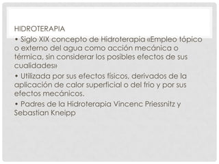 HIDROTERAPIA
• Siglo XIX concepto de Hidroterapia «Empleo tópico
o externo del agua como acción mecánica o
térmica, sin considerar los posibles efectos de sus
cualidades»
• Utilizada por sus efectos físicos, derivados de la
aplicación de calor superficial o del frio y por sus
efectos mecánicos.
• Padres de la Hidroterapia Vincenc Priessnitz y
Sebastian Kneipp

 