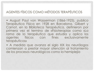 AGENTES FÍSICOS COMO MÉTODOS TERAPÉUTICOS
• August Paul von Wasserman (1866-1925), publico
Terapéutica Física en 1928 en Barcelona. Gilbert y
Carnot, en la Biblioteca Terapéutica, definieron por
primera vez el termino de «Fisioterapia» como «La
rama de la terapéutica que estudia y aplica los
agentes
físicos
con
fines
exclusivamente
terapéuticos»
• A medida que avanza el siglo XIX los neurólogos
comienzan a prestar mayor atención al tratamiento
de los procesos neurológicos como la hemiplejía

 