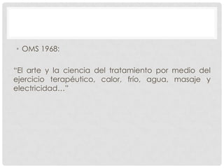 • OMS 1968:
“El arte y la ciencia del tratamiento por medio del
ejercicio terapéutico, calor, frío, agua, masaje y
electricidad…”

 