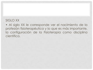 SIGLO XX
• Al siglo XX le corresponde ver el nacimiento de la
profesión fisioterapéutica y lo que es más importante,
la configuración de la Fisioterapia como disciplina
científica.

 
