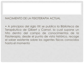 NACIMIENTO DE LA FISIOTERAPIA ACTUAL
• A principios del siglo XX se publico la Biblioteca de
Terapéutica de Gilbert y Carnot, la cual supone un
hito dentro del campo de conocimientos de la
Fisioterapia, desde el punto de vista histórico, recoge
el saber existente sobre los agentes físicos conocidos
hasta el momento

 