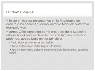 LA TERAPIA MANUAL
• Se abren nuevas perspectivas en la Fisioterapia en
cuanto a las conocidas como «Terapia Manual» o «terapia
manipulativa»
• James Ciriax conocido como el «padre de la Medicina
ortopédica» Creador de la técnica de fricción transversal
profunda, que se basa en tres principios:
• Todo dolor proviene de una lesión
• Todo tratamiento debe llegar a la lesión
• Todo tratamiento debe ejercer un efecto beneficioso sobre la
lesión

 