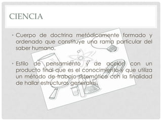 CIENCIA
• Cuerpo de doctrina metódicamente formado y
ordenado que constituye una rama particular del
saber humano.
• Estilo de pensamiento y de acción con un
producto final que es el conocimiento y que utiliza
un método de trabajo sistemático con la finalidad
de hallar estructuras generales.

 