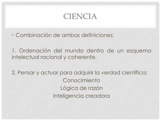 CIENCIA
• Combinación de ambas definiciones:
1. Ordenación del mundo dentro de un esquema
intelectual racional y coherente.
2. Pensar y actuar para adquirir la verdad científica:
Conocimiento
Lógica de razón
Inteligencia creadora

 