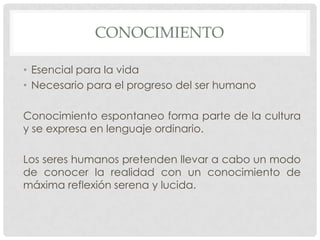 CONOCIMIENTO
• Esencial para la vida
• Necesario para el progreso del ser humano
Conocimiento espontaneo forma parte de la cultura
y se expresa en lenguaje ordinario.
Los seres humanos pretenden llevar a cabo un modo
de conocer la realidad con un conocimiento de
máxima reflexión serena y lucida.

 