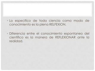 • Lo especifico de toda ciencia como modo de
conocimiento es la plena RELFEXION.
• Diferencia entre el conocimiento espontaneo del
científico es la manera de REFLEXIONAR ante la
realidad.

 