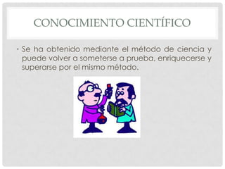CONOCIMIENTO CIENTÍFICO
• Se ha obtenido mediante el método de ciencia y
puede volver a someterse a prueba, enriquecerse y
superarse por el mismo método.

 