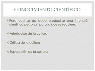 CONOCIMIENTO CIENTÍFICO
• Para que se de debe producirse una intención
científica personal, para lo que se requiere:
Asimilación de la cultura
Crítica de la cultura
Superación de la cultura

 