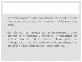 • El conocimiento viene constituido por las ideas y las
relaciones y organización que se establecen sobre
ellas.
• La ciencia es valiosa como herramienta para
domar la naturaleza y remover la sociedad; es
valiosa en si misma como clave para la
inteligencia; y es eficaz en el enriquecimiento, la
disciplina y la liberación de nuestra mente.

 