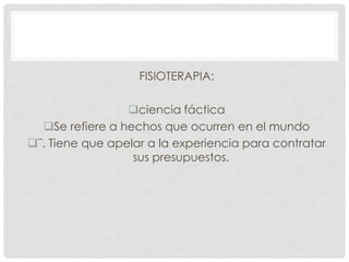 FISIOTERAPIA:
ciencia fáctica
Se refiere a hechos que ocurren en el mundo
¨. Tiene que apelar a la experiencia para contratar
sus presupuestos.

 
