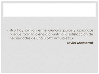 • «No hay división entre ciencias puras y aplicadas
porque toda la ciencia apunta a la satisfacción de
necesidades de una u otra naturaleza.»
Javier Monserrat

 