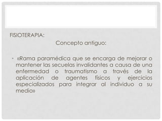 FISIOTERAPIA:

Concepto antiguo:
• «Rama paramédica que se encarga de mejorar o
mantener las secuelas invalidantes a causa de una
enfermedad o traumatismo a través de la
aplicación de agentes físicos y ejercicios
especializados para integrar al individuo a su
medio»

 